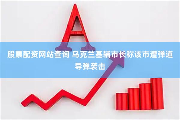 股票配资网站查询 乌克兰基辅市长称该市遭弹道导弹袭击